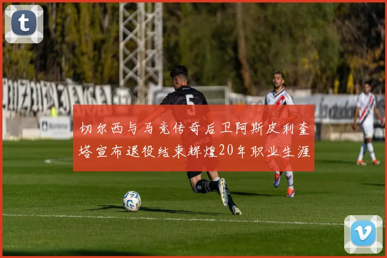切尔西与马竞传奇后卫阿斯皮利奎塔宣布退役结束辉煌20年职业生涯