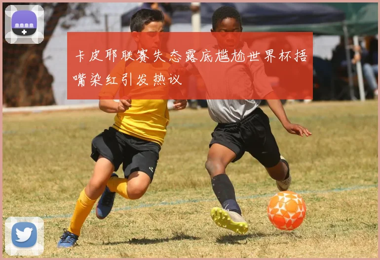 卡皮耶联赛失态露底尴尬世界杯捂嘴染红引发热议