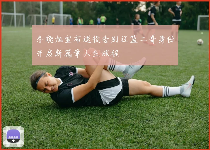 李晓旭宣布退役告别辽篮二哥身份开启新篇章人生旅程