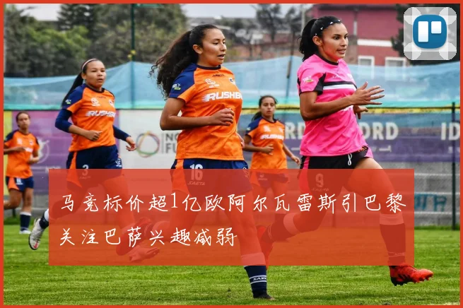 马竞标价超1亿欧阿尔瓦雷斯引巴黎关注巴萨兴趣减弱