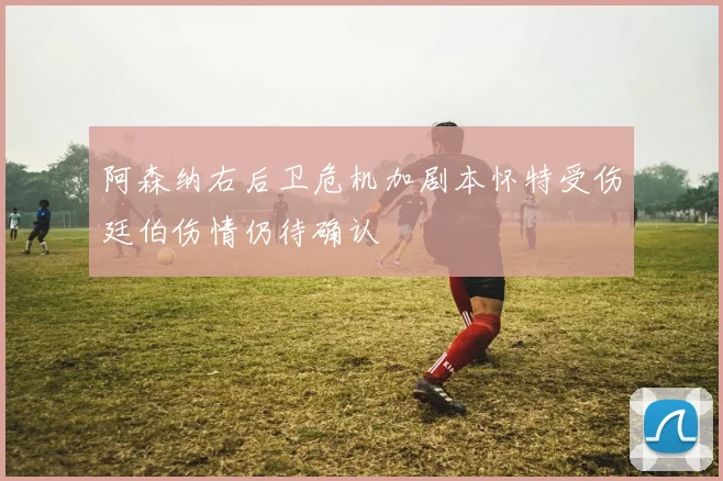 阿森纳右后卫危机加剧本怀特受伤廷伯伤情仍待确认