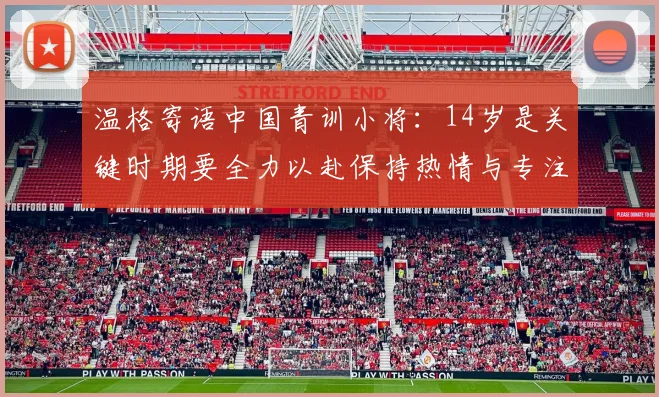 温格寄语中国青训小将：14岁是关键时期要全力以赴保持热情与专注