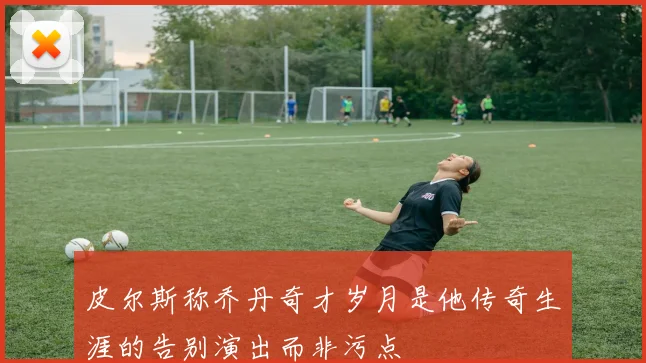 皮尔斯称乔丹奇才岁月是他传奇生涯的告别演出而非污点