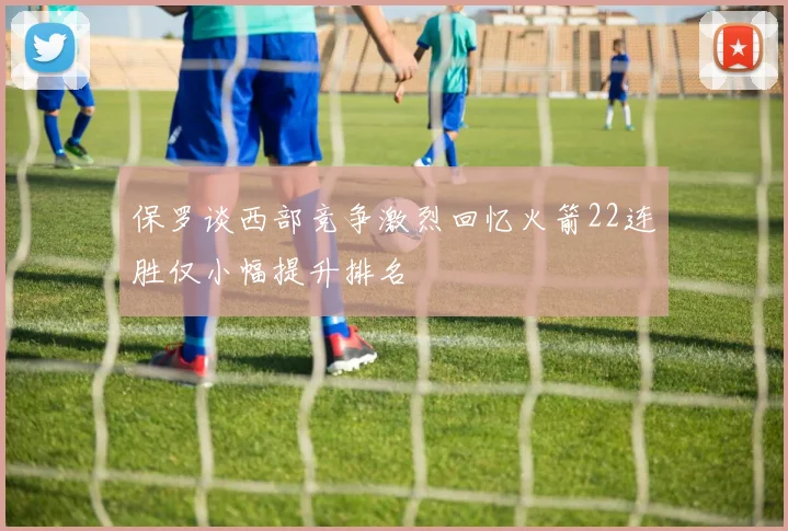 保罗谈西部竞争激烈回忆火箭22连胜仅小幅提升排名