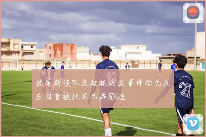 波蒂斯谈队友被抓头发事件称无反应因曾被托尼兄弟驱逐