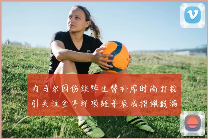 内马尔因伤缺阵坐替补席时尚打扮引关注金耳环项链手表戒指佩戴满身