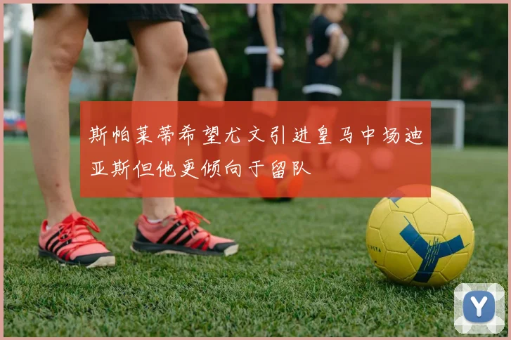 斯帕莱蒂希望尤文引进皇马中场迪亚斯但他更倾向于留队