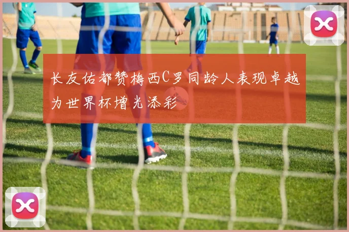 长友佑都赞梅西C罗同龄人表现卓越为世界杯增光添彩