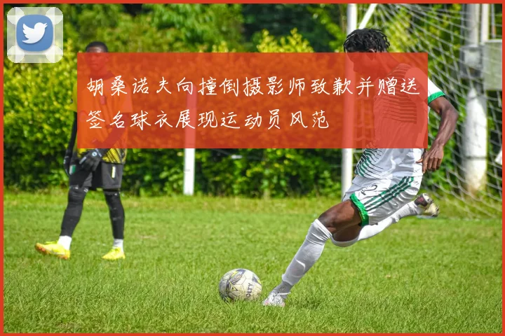 胡桑诺夫向撞倒摄影师致歉并赠送签名球衣展现运动员风范